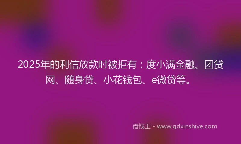 2025年的利信放款时被拒有：度小满金融、团贷网、随身贷、小花钱包、e微贷等。