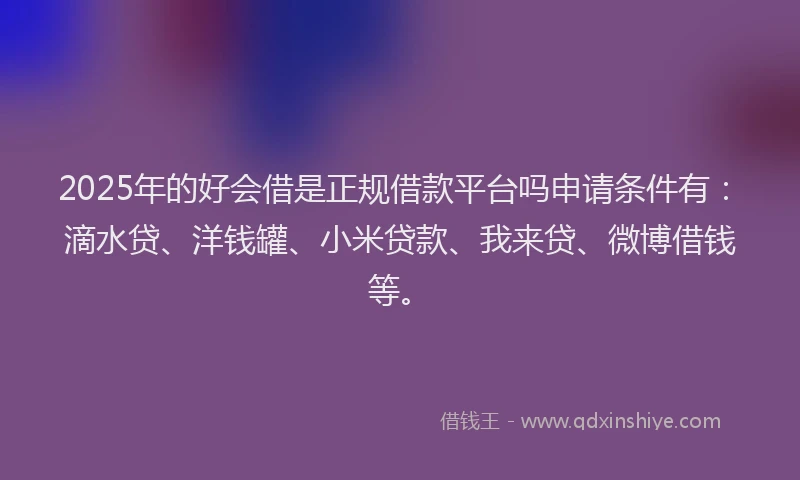 2025年的好会借是正规借款平台吗申请条件有：滴水贷、洋钱罐、小米贷款、我来贷、微博借钱等。