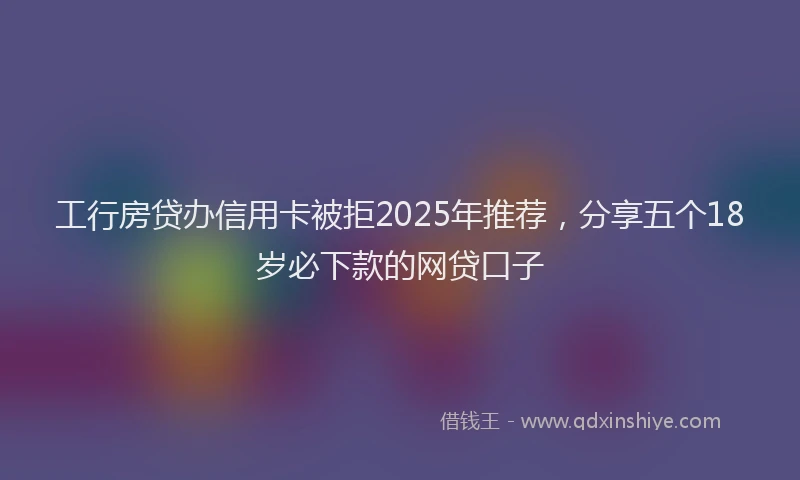 工行房贷办信用卡被拒2025年推荐，分享五个18岁必下款的网贷口子