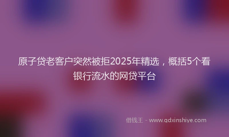 原子贷老客户突然被拒2025年精选，概括5个看银行流水的网贷平台
