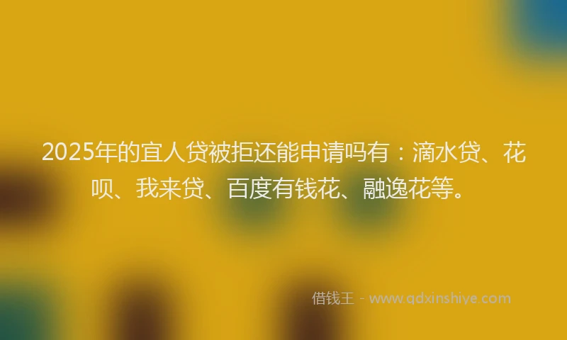 2025年的宜人贷被拒还能申请吗有：滴水贷、花呗、我来贷、百度有钱花、融逸花等。