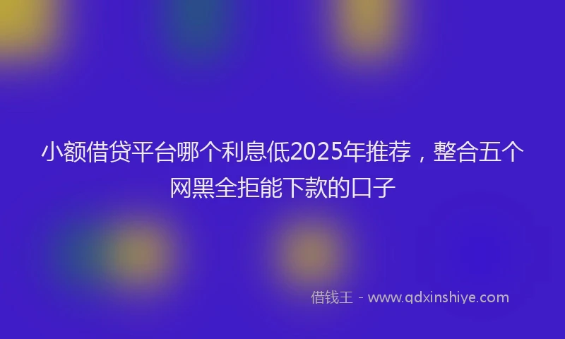 小额借贷平台哪个利息低2025年推荐，整合五个网黑全拒能下款的口子