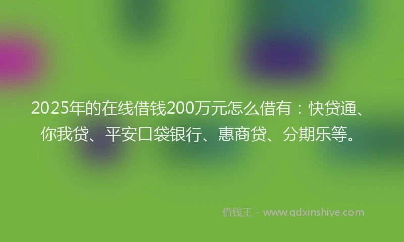 2025年的在线借钱200万元怎么借有：快贷通、你我贷、平安口袋银行、惠商贷、分期乐等。