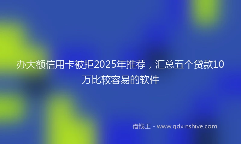 办大额信用卡被拒2025年推荐，汇总五个贷款10万比较容易的软件