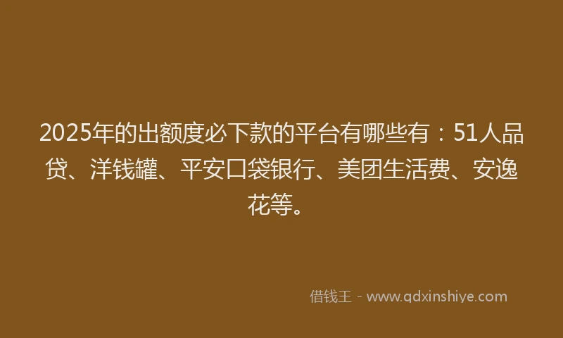 2025年的出额度必下款的平台有哪些有：51人品贷、洋钱罐、平安口袋银行、美团生活费、安逸花等。