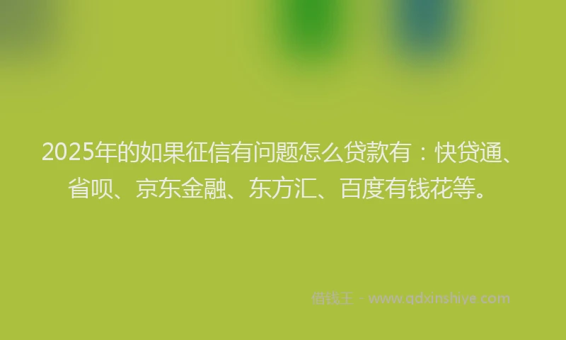 2025年的如果征信有问题怎么贷款有：快贷通、省呗、京东金融、东方汇、百度有钱花等。