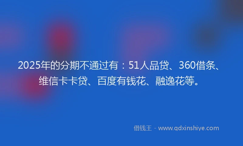 2025年的分期不通过有：51人品贷、360借条、维信卡卡贷、百度有钱花、融逸花等。