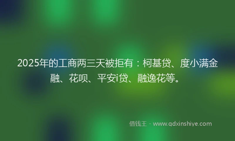 2025年的工商两三天被拒有：柯基贷、度小满金融、花呗、平安i贷、融逸花等。