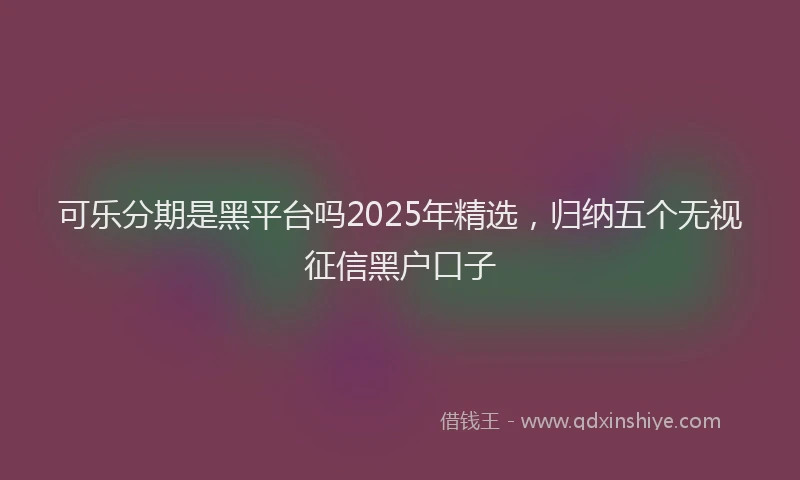 可乐分期是黑平台吗2025年精选，归纳五个无视征信黑户口子