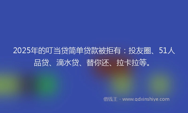 2025年的叮当贷简单贷款被拒有：投友圈、51人品贷、滴水贷、替你还、拉卡拉等。