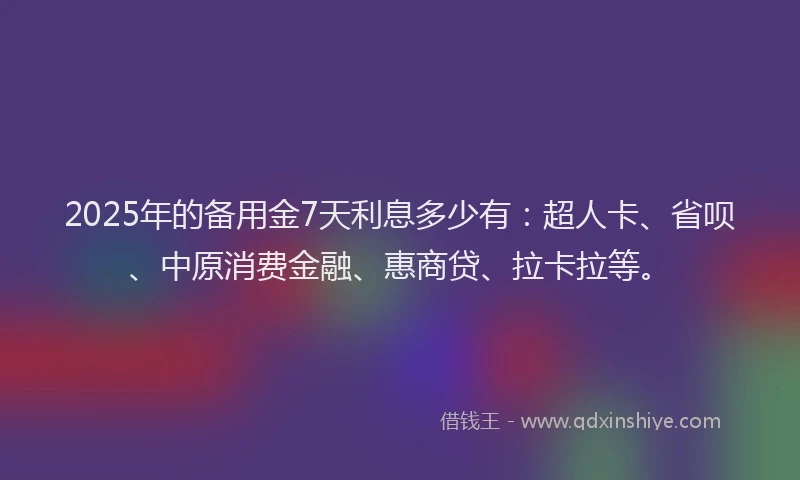 2025年的备用金7天利息多少有：超人卡、省呗、中原消费金融、惠商贷、拉卡拉等。