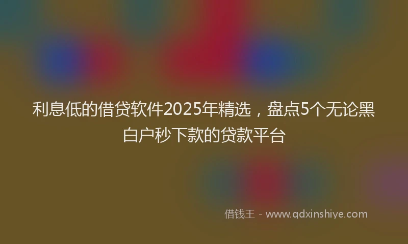利息低的借贷软件2025年精选，盘点5个无论黑白户秒下款的贷款平台