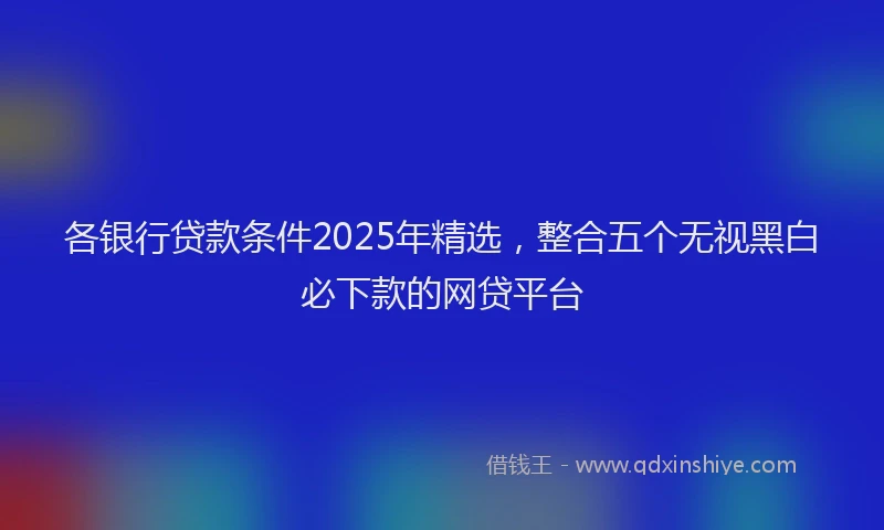 各银行贷款条件2025年精选，整合五个无视黑白必下款的网贷平台