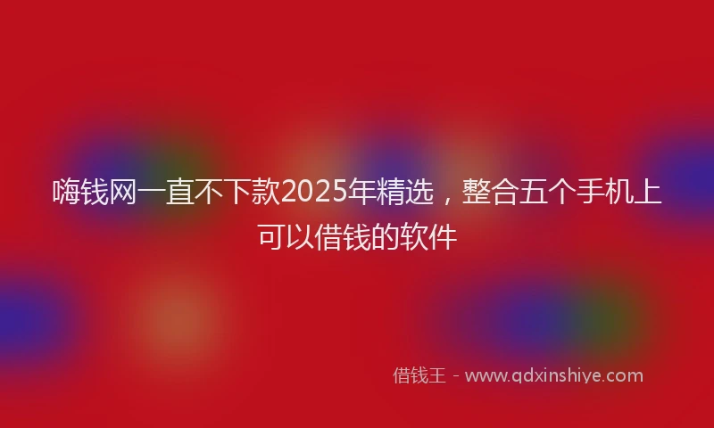 嗨钱网一直不下款2025年精选，整合五个手机上可以借钱的软件