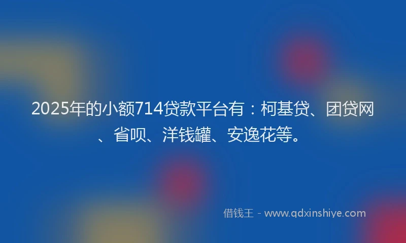 2025年的小额714贷款平台有：柯基贷、团贷网、省呗、洋钱罐、安逸花等。