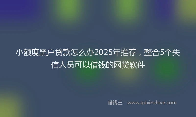 小额度黑户贷款怎么办2025年推荐，整合5个失信人员可以借钱的网贷软件