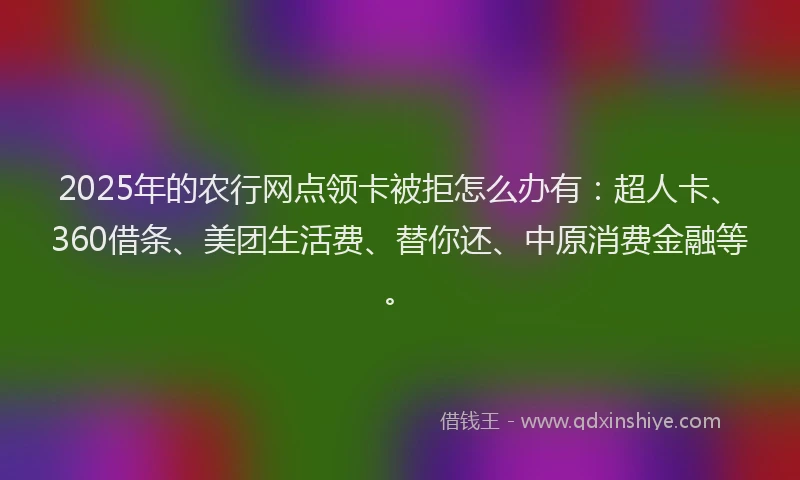 2025年的农行网点领卡被拒怎么办有：超人卡、360借条、美团生活费、替你还、中原消费金融等。