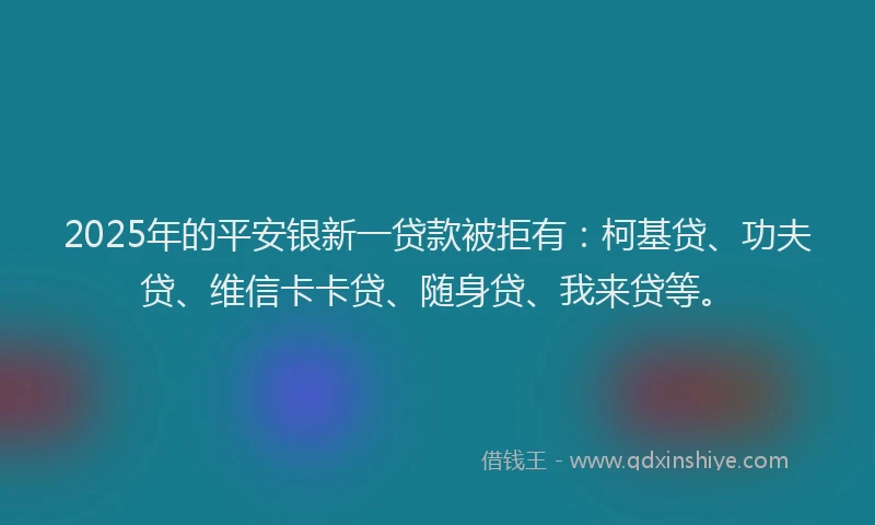 2025年的平安银新一贷款被拒有：柯基贷、功夫贷、维信卡卡贷、随身贷、我来贷等。