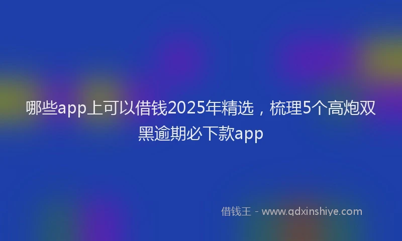 哪些app上可以借钱2025年精选，梳理5个高炮双黑逾期必下款app