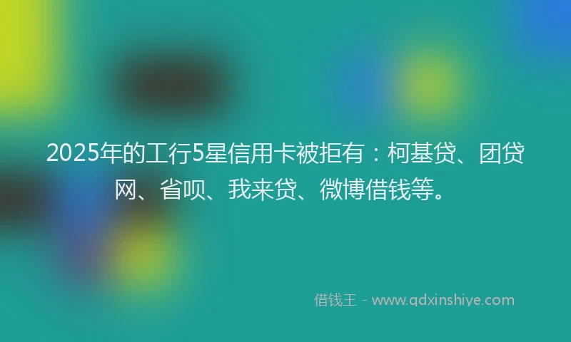 2025年的工行5星信用卡被拒有：柯基贷、团贷网、省呗、我来贷、微博借钱等。