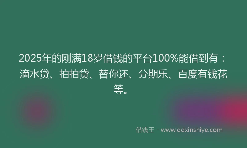 2025年的刚满18岁借钱的平台100%能借到有：滴水贷、拍拍贷、替你还、分期乐、百度有钱花等。
