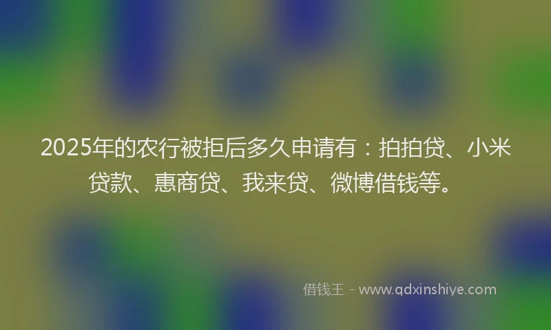 2025年的农行被拒后多久申请有：拍拍贷、小米贷款、惠商贷、我来贷、微博借钱等。