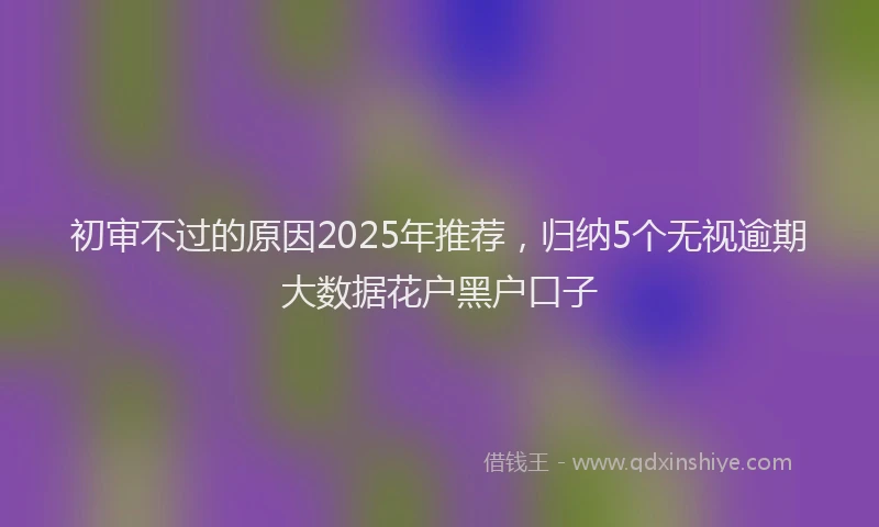 初审不过的原因2025年推荐，归纳5个无视逾期大数据花户黑户口子