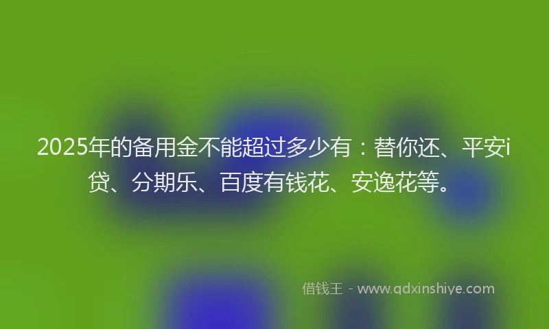 2025年的备用金不能超过多少有：替你还、平安i贷、分期乐、百度有钱花、安逸花等。