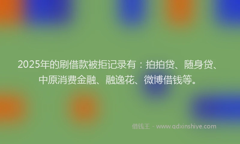 2025年的刷借款被拒记录有：拍拍贷、随身贷、中原消费金融、融逸花、微博借钱等。