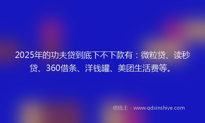 2025年的功夫贷到底下不下款有：微粒贷、读秒贷、360借条、洋钱罐、美团生活费等。