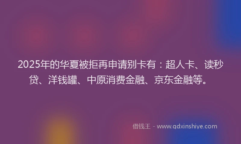 2025年的华夏被拒再申请别卡有：超人卡、读秒贷、洋钱罐、中原消费金融、京东金融等。