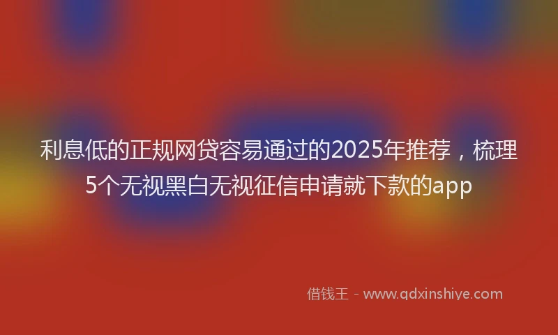 利息低的正规网贷容易通过的2025年推荐，梳理5个无视黑白无视征信申请就下款的app