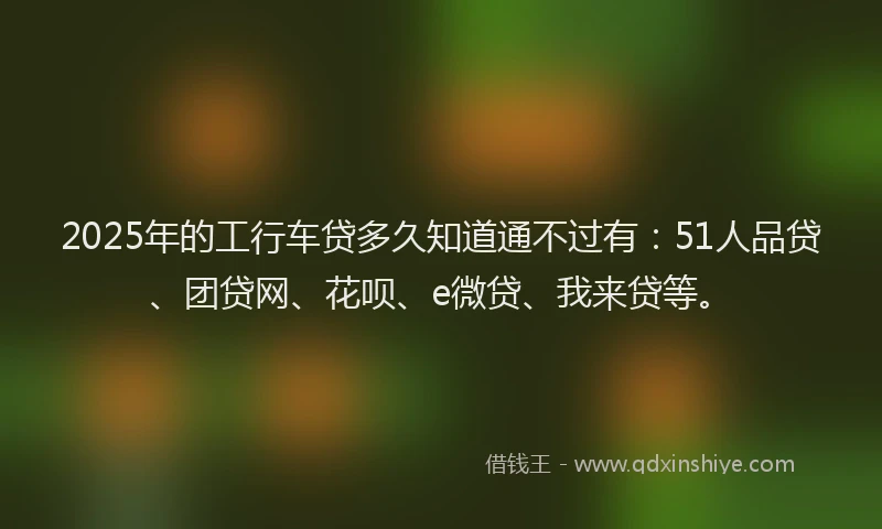 2025年的工行车贷多久知道通不过有：51人品贷、团贷网、花呗、e微贷、我来贷等。