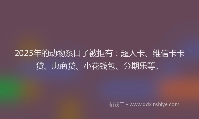 2025年的动物系口子被拒有：超人卡、维信卡卡贷、惠商贷、小花钱包、分期乐等。
