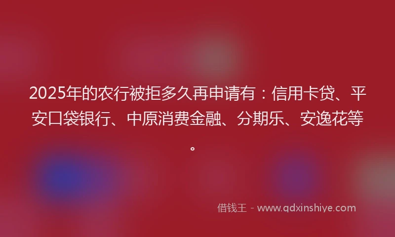 2025年的农行被拒多久再申请有：信用卡贷、平安口袋银行、中原消费金融、分期乐、安逸花等。