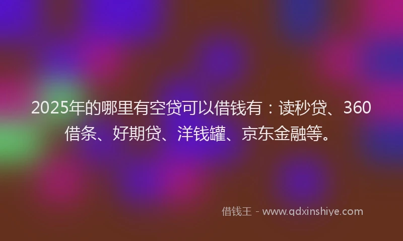 2025年的哪里有空贷可以借钱有：读秒贷、360借条、好期贷、洋钱罐、京东金融等。