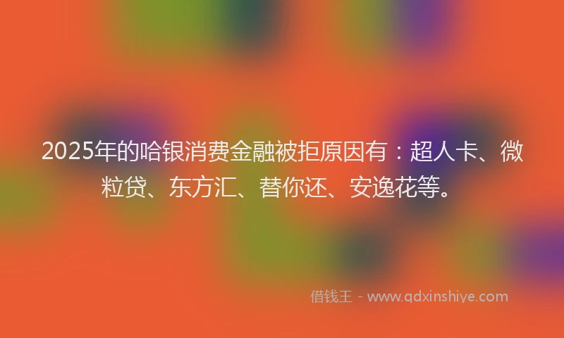 2025年的哈银消费金融被拒原因有：超人卡、微粒贷、东方汇、替你还、安逸花等。