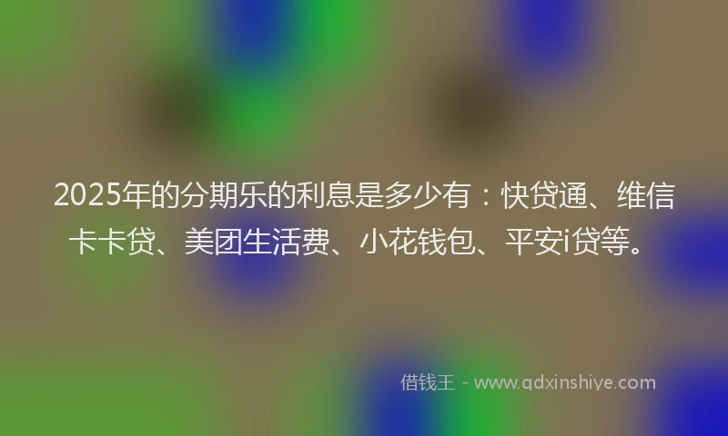 2025年的分期乐的利息是多少有：快贷通、维信卡卡贷、美团生活费、小花钱包、平安i贷等。