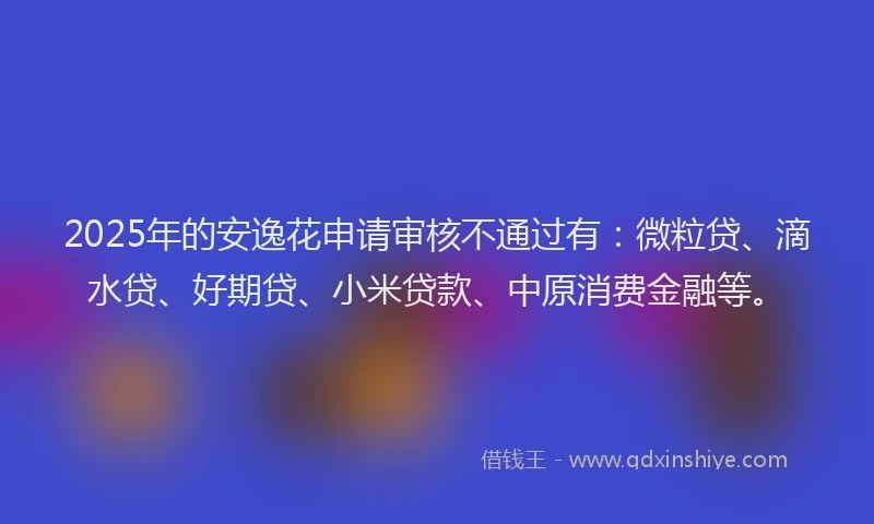 2025年的安逸花申请审核不通过有：微粒贷、滴水贷、好期贷、小米贷款、中原消费金融等。