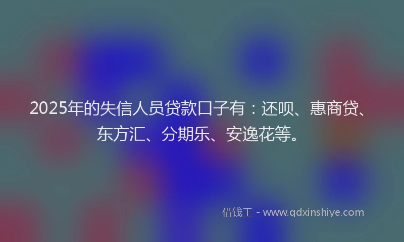 2025年的失信人员贷款口子有：还呗、惠商贷、东方汇、分期乐、安逸花等。