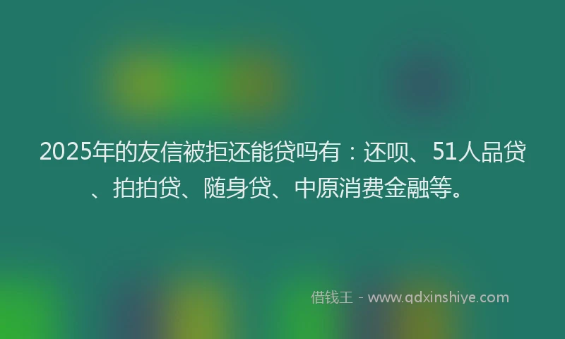 2025年的友信被拒还能贷吗有：还呗、51人品贷、拍拍贷、随身贷、中原消费金融等。