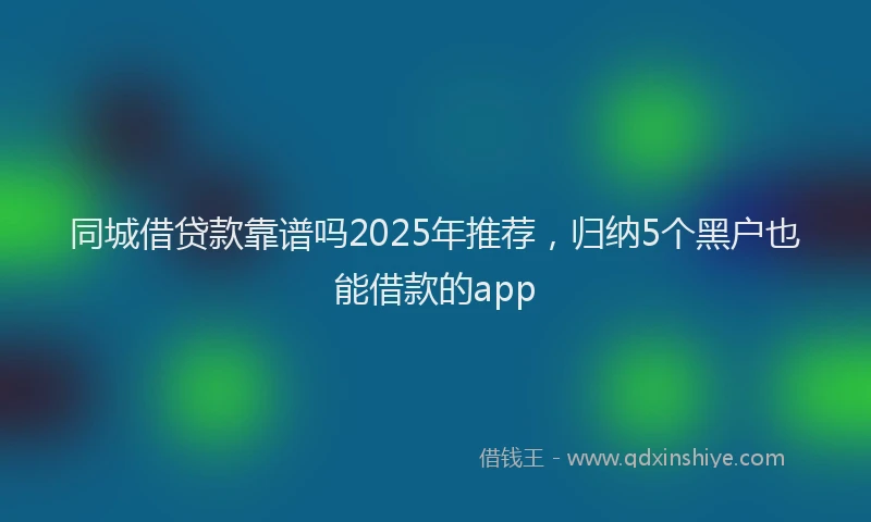 同城借贷款靠谱吗2025年推荐，归纳5个黑户也能借款的app