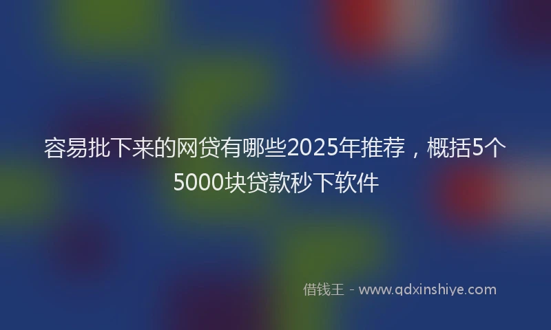 容易批下来的网贷有哪些2025年推荐，概括5个5000块贷款秒下软件