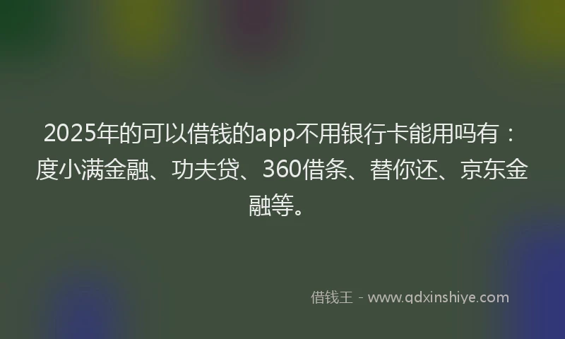 2025年的可以借钱的app不用银行卡能用吗有：度小满金融、功夫贷、360借条、替你还、京东金融等。