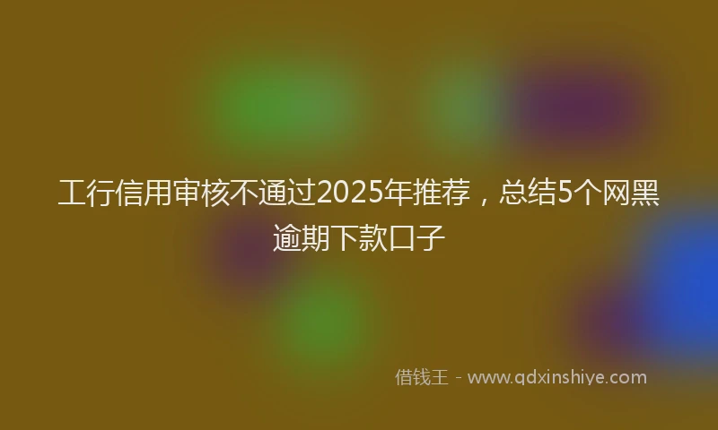 工行信用审核不通过2025年推荐，总结5个网黑逾期下款口子