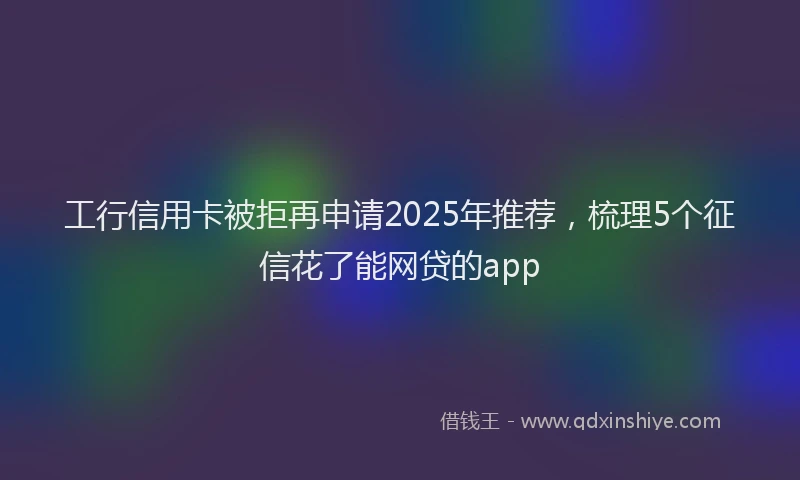 工行信用卡被拒再申请2025年推荐，梳理5个征信花了能网贷的app