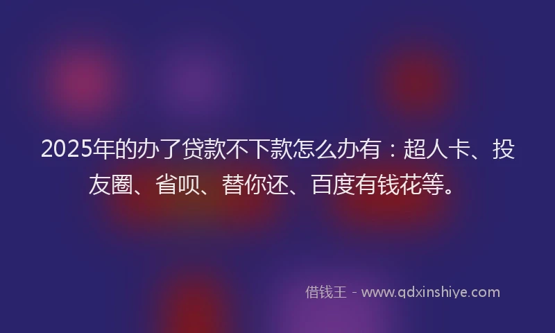 2025年的办了贷款不下款怎么办有：超人卡、投友圈、省呗、替你还、百度有钱花等。