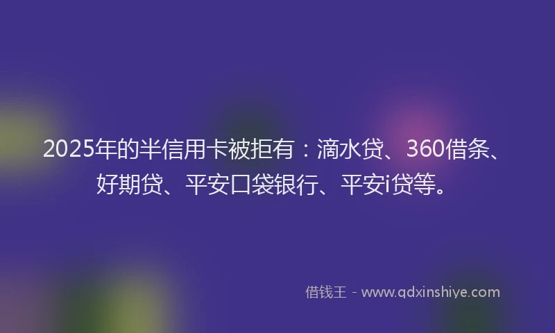 2025年的半信用卡被拒有：滴水贷、360借条、好期贷、平安口袋银行、平安i贷等。