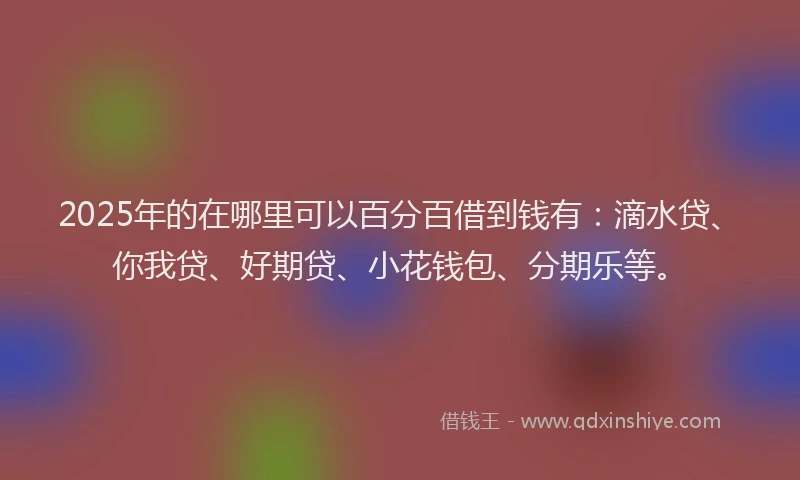 2025年的在哪里可以百分百借到钱有：滴水贷、你我贷、好期贷、小花钱包、分期乐等。