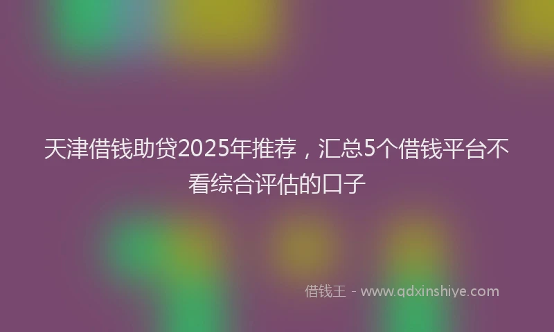 天津借钱助贷2025年推荐，汇总5个借钱平台不看综合评估的口子